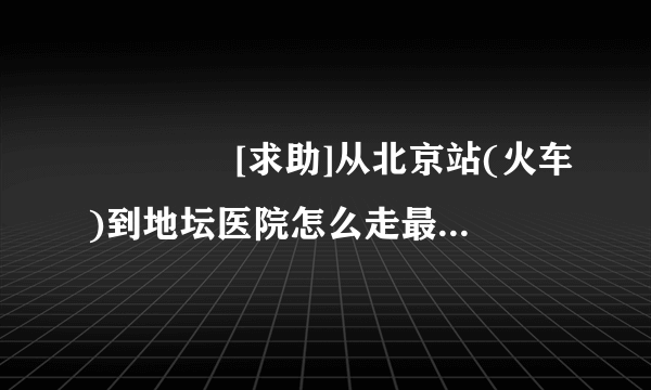 ◤◤◤◤[求助]从北京站(火车)到地坛医院怎么走最近?◤◤◤◤