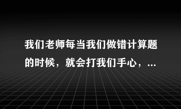 我们老师每当我们做错计算题的时候，就会打我们手心，错一道题打好几下，我都被打了好几次了
