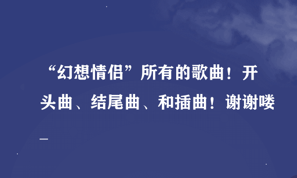 “幻想情侣”所有的歌曲！开头曲、结尾曲、和插曲！谢谢喽_