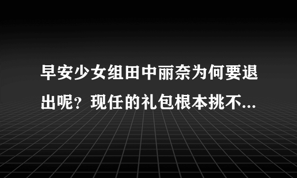 早安少女组田中丽奈为何要退出呢？现任的礼包根本挑不起全队的重任，而且道重在1~2两年内也会毕业