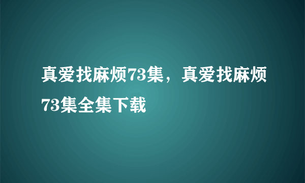 真爱找麻烦73集，真爱找麻烦73集全集下载
