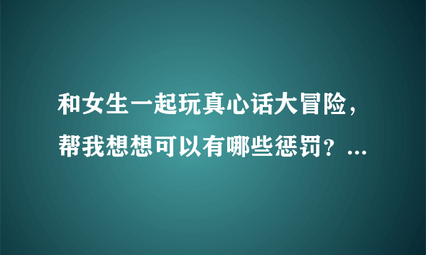 和女生一起玩真心话大冒险，帮我想想可以有哪些惩罚？越特别越好，最好可以揩点油，不要完全不现实的