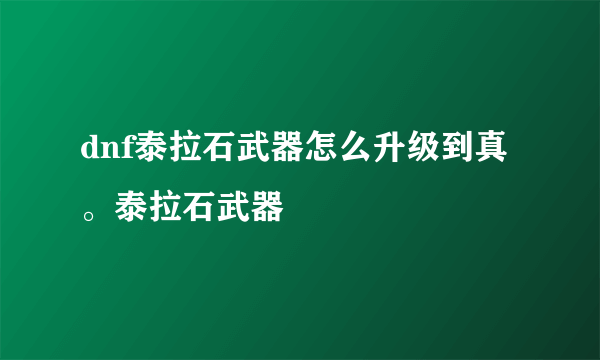 dnf泰拉石武器怎么升级到真。泰拉石武器