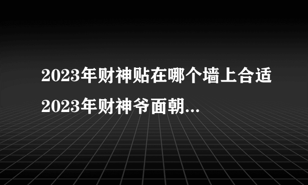 2023年财神贴在哪个墙上合适2023年财神爷面朝哪个方向？