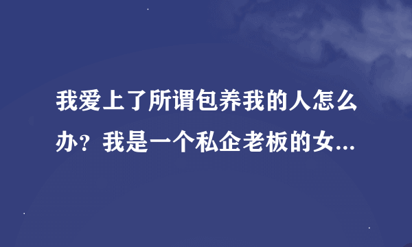 我爱上了所谓包养我的人怎么办？我是一个私企老板的女大学生情人，我上大三认识了一年，他给了我30万，