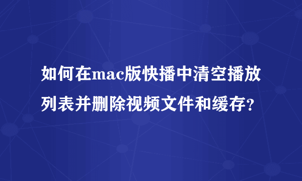 如何在mac版快播中清空播放列表并删除视频文件和缓存？