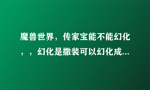 魔兽世界，传家宝能不能幻化，，幻化是撒装可以幻化成撒装，，，