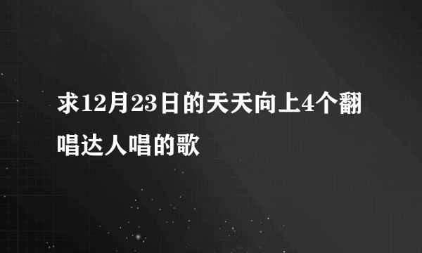 求12月23日的天天向上4个翻唱达人唱的歌