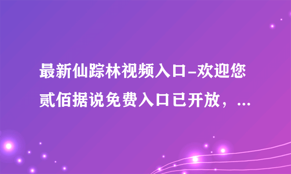 最新仙踪林视频入口-欢迎您贰佰据说免费入口已开放，女主：亲测石锤！