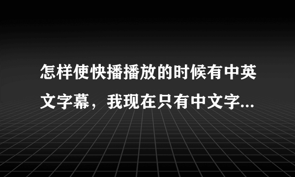 怎样使快播播放的时候有中英文字幕,我现在只有中文字幕。。。