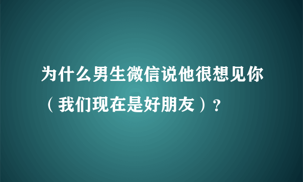 为什么男生微信说他很想见你（我们现在是好朋友）？