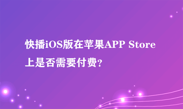 快播iOS版在苹果APP Store上是否需要付费？