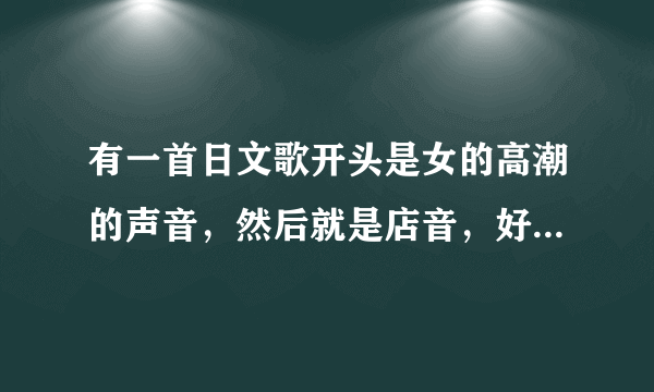 有一首日文歌开头是女的高潮的声音，然后就是店音，好像是初音的，叫什么