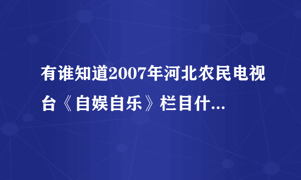 有谁知道2007年河北农民电视台《自娱自乐》栏目什么时候伦到元氏专场啊！