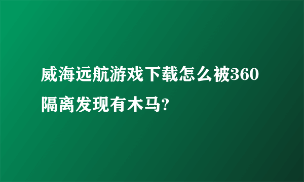 威海远航游戏下载怎么被360隔离发现有木马?