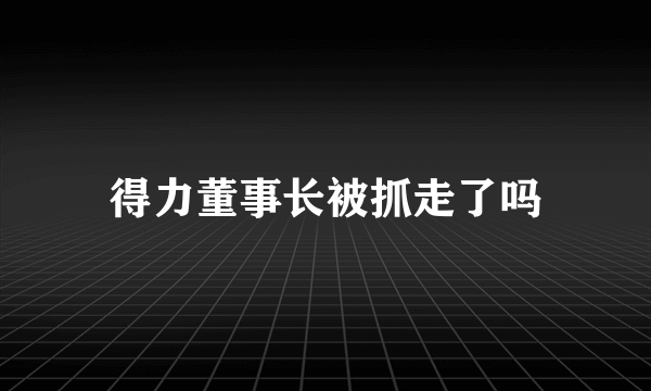 得力董事长被抓走了吗