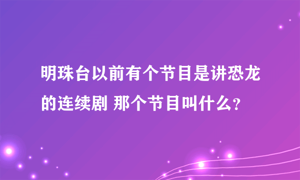 明珠台以前有个节目是讲恐龙的连续剧 那个节目叫什么？