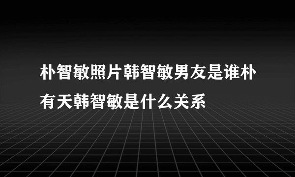 朴智敏照片韩智敏男友是谁朴有天韩智敏是什么关系