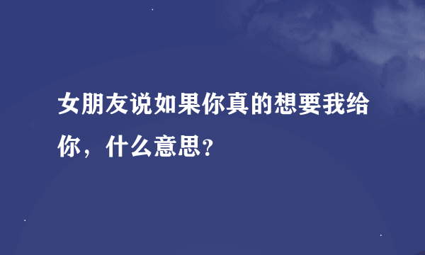 女朋友说如果你真的想要我给你，什么意思？