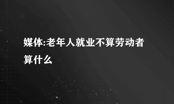 媒体:老年人就业不算劳动者算什么