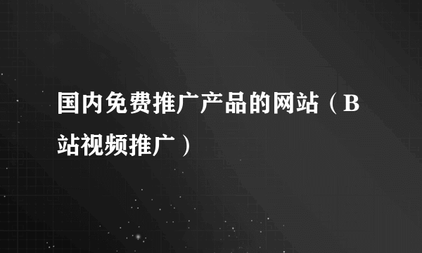 国内免费推广产品的网站（B站视频推广）
