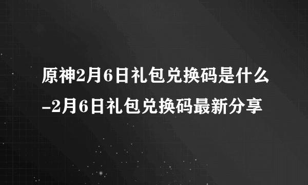 原神2月6日礼包兑换码是什么-2月6日礼包兑换码最新分享