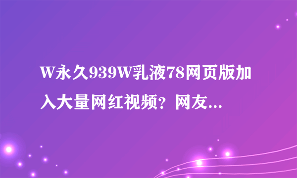 W永久939W乳液78网页版加入大量网红视频？网友：还能在线看直播！