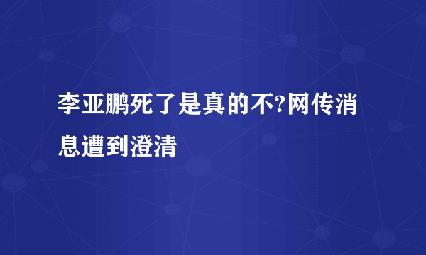 李亚鹏死了是真的不?网传消息遭到澄清