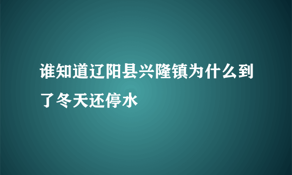 谁知道辽阳县兴隆镇为什么到了冬天还停水