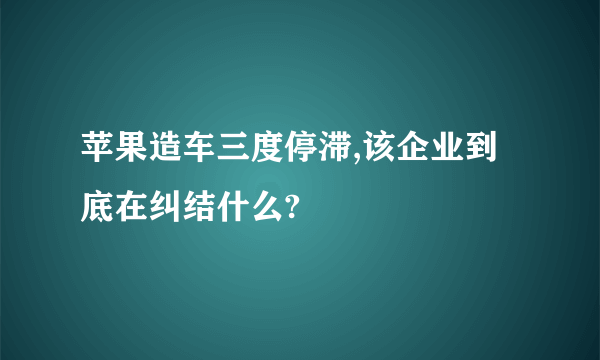 苹果造车三度停滞,该企业到底在纠结什么?