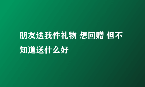 朋友送我件礼物 想回赠 但不知道送什么好