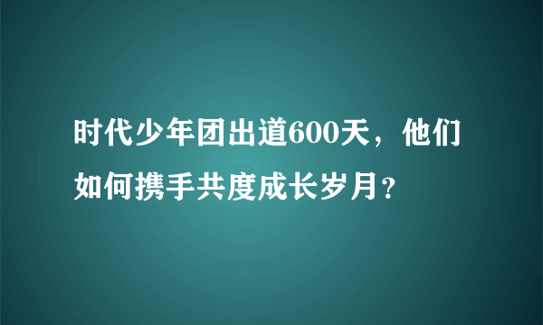 时代少年团出道600天，他们如何携手共度成长岁月？