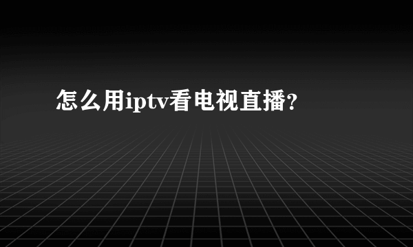 怎么用iptv看电视直播？