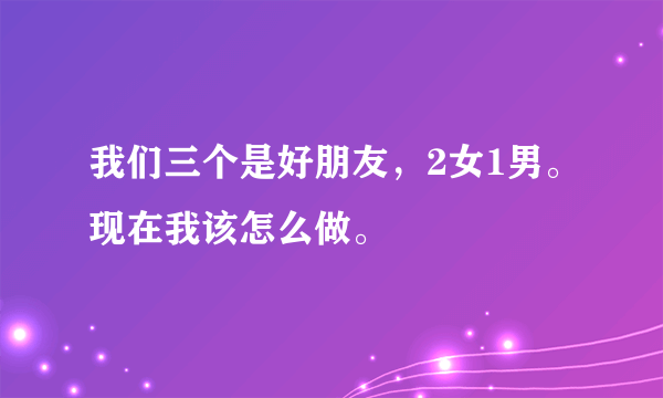 我们三个是好朋友，2女1男。现在我该怎么做。