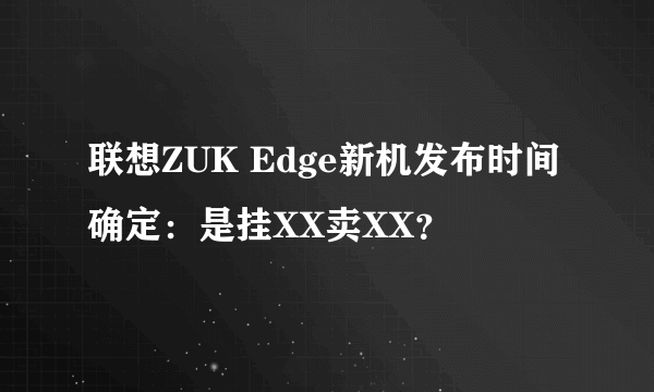 联想ZUK Edge新机发布时间确定：是挂XX卖XX？