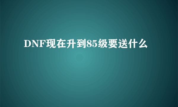DNF现在升到85级要送什么
