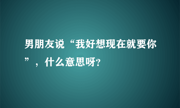 男朋友说“我好想现在就要你”，什么意思呀？