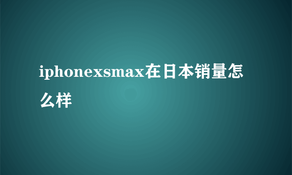 iphonexsmax在日本销量怎么样