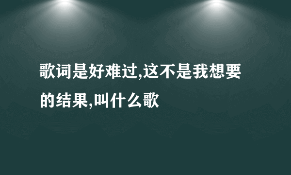 歌词是好难过,这不是我想要的结果,叫什么歌