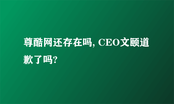尊酷网还存在吗, CEO文颐道歉了吗?