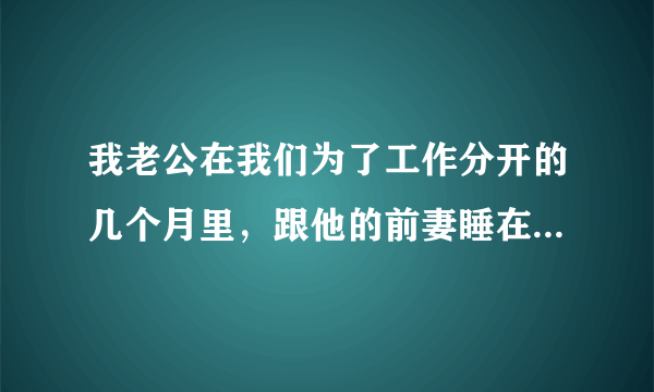 我老公在我们为了工作分开的几个月里，跟他的前妻睡在一起一次，我应该原谅他吗？我很爱他，他也知道错了