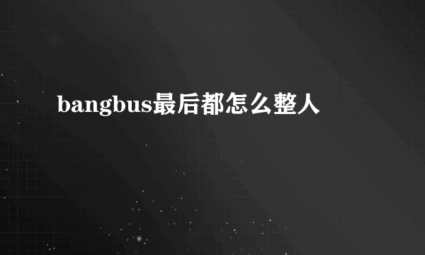bangbus最后都怎么整人