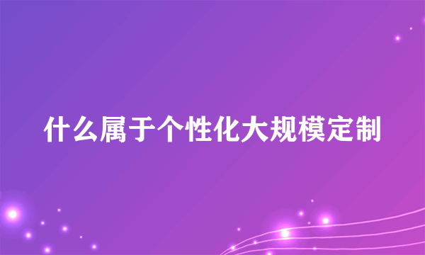 什么属于个性化大规模定制