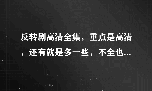 反转剧高清全集，重点是高清，还有就是多一些，不全也可以，好的话加到200分！！