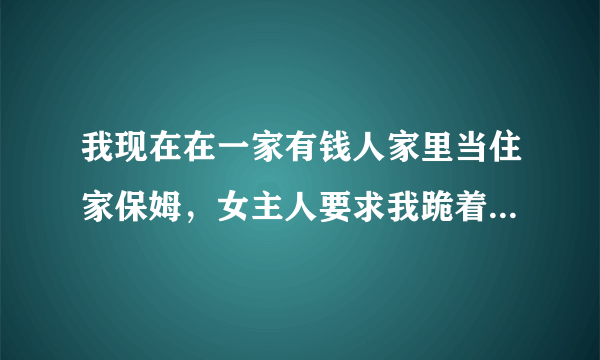 我现在在一家有钱人家里当住家保姆，女主人要求我跪着给她换鞋，工资挺高的，又不想离开。怎么办？