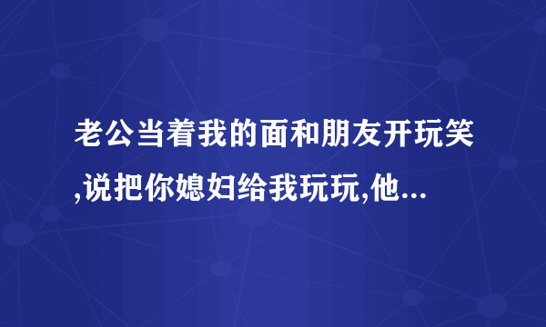 老公当着我的面和朋友开玩笑,说把你媳妇给我玩玩,他怎么想的?心里不舒服