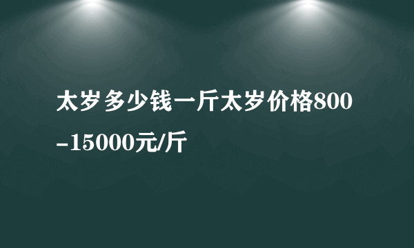 太岁多少钱一斤太岁价格800-15000元/斤