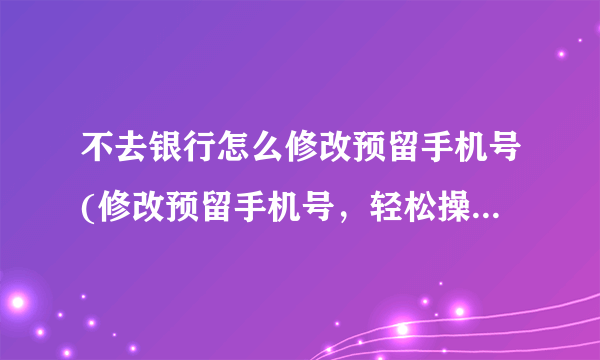 不去银行怎么修改预留手机号(修改预留手机号，轻松操作，不需前往银行)