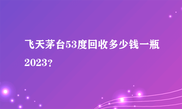 飞天茅台53度回收多少钱一瓶2023？