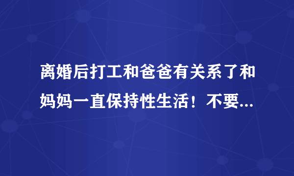 离婚后打工和爸爸有关系了和妈妈一直保持性生活！不要孩子可以吗？
